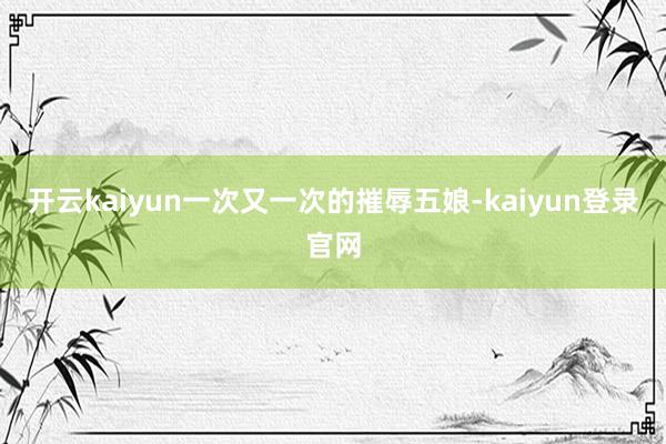 开云kaiyun一次又一次的摧辱五娘-kaiyun登录官网