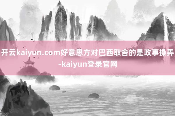 开云kaiyun.com好意思方对巴西取舍的是政事操弄-kaiyun登录官网