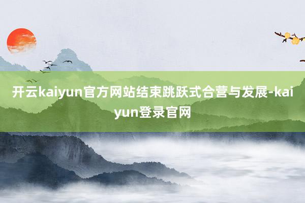 开云kaiyun官方网站结束跳跃式合营与发展-kaiyun登录官网