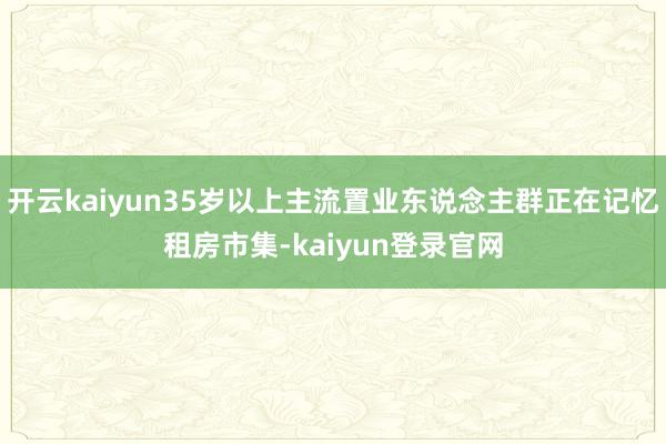 开云kaiyun35岁以上主流置业东说念主群正在记忆租房市集-kaiyun登录官网