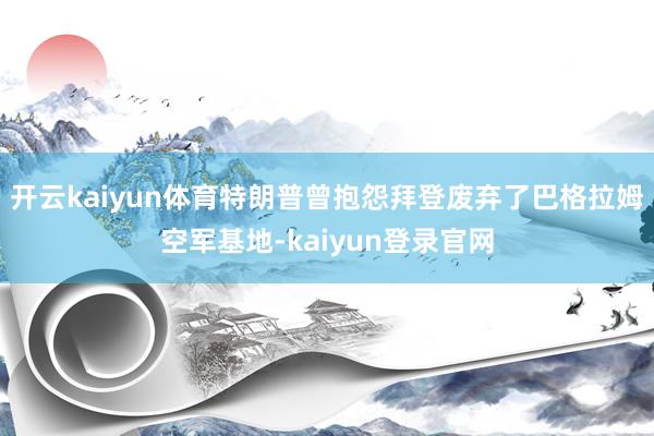 开云kaiyun体育特朗普曾抱怨拜登废弃了巴格拉姆空军基地-kaiyun登录官网