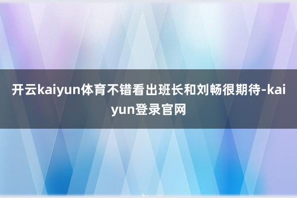 开云kaiyun体育不错看出班长和刘畅很期待-kaiyun登录官网