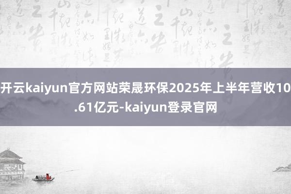 开云kaiyun官方网站荣晟环保2025年上半年营收10.61亿元-kaiyun登录官网