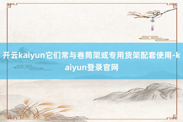 开云kaiyun它们常与卷筒架或专用货架配套使用-kaiyun登录官网