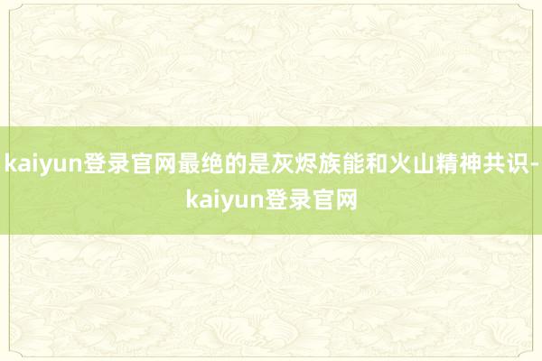 kaiyun登录官网最绝的是灰烬族能和火山精神共识-kaiyun登录官网