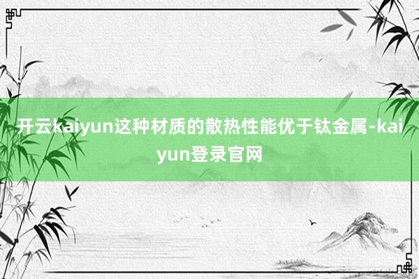 开云kaiyun这种材质的散热性能优于钛金属-kaiyun登录官网