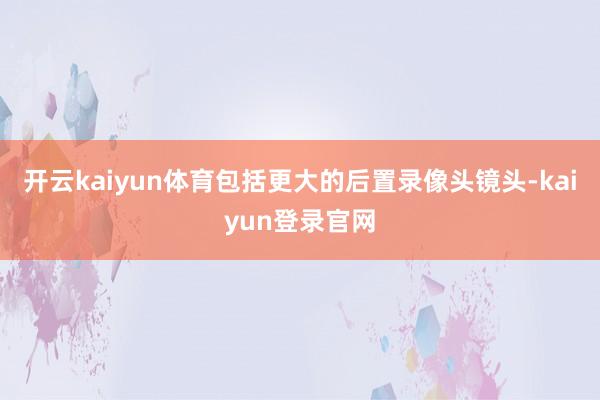 开云kaiyun体育包括更大的后置录像头镜头-kaiyun登录官网