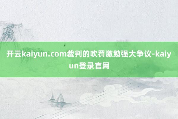 开云kaiyun.com裁判的吹罚激勉强大争议-kaiyun登录官网