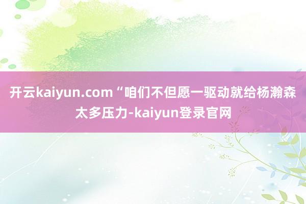 开云kaiyun.com“咱们不但愿一驱动就给杨瀚森太多压力-kaiyun登录官网