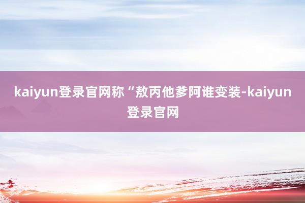 kaiyun登录官网称“敖丙他爹阿谁变装-kaiyun登录官网