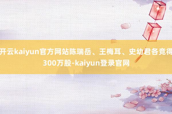 开云kaiyun官方网站陈瑞岳、王梅耳、史幼君各竞得300万股-kaiyun登录官网