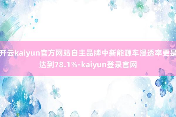 开云kaiyun官方网站自主品牌中新能源车浸透率更是达到78.1%-kaiyun登录官网