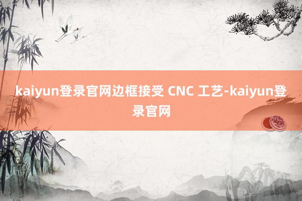 kaiyun登录官网边框接受 CNC 工艺-kaiyun登录官网