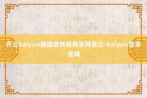 开云kaiyun据国度铁路局官网音尘-kaiyun登录官网