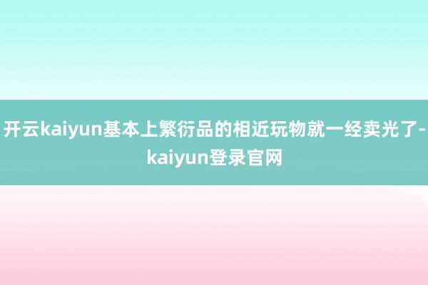 开云kaiyun基本上繁衍品的相近玩物就一经卖光了-kaiyun登录官网