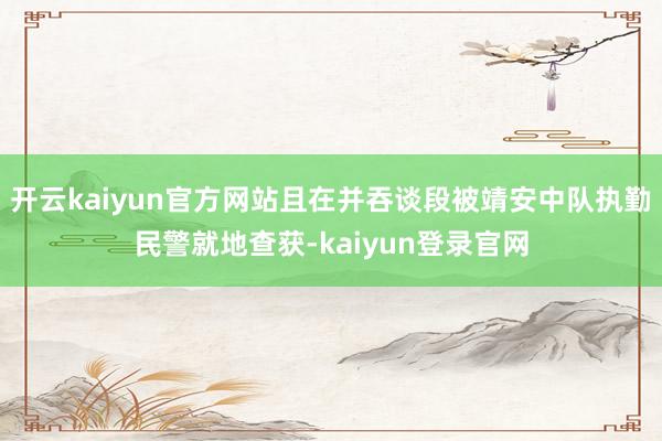 开云kaiyun官方网站且在并吞谈段被靖安中队执勤民警就地查获-kaiyun登录官网