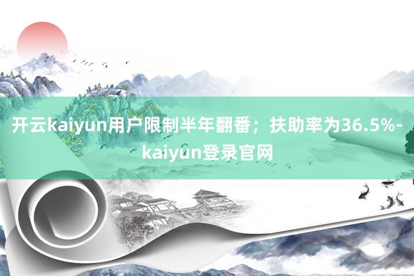 开云kaiyun用户限制半年翻番；扶助率为36.5%-kaiyun登录官网
