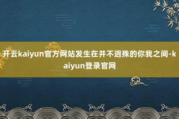 开云kaiyun官方网站发生在并不迥殊的你我之间-kaiyun登录官网