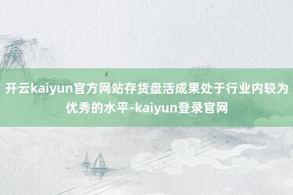 开云kaiyun官方网站存货盘活成果处于行业内较为优秀的水平-kaiyun登录官网