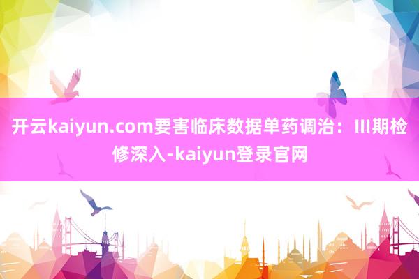 开云kaiyun.com要害临床数据单药调治:Ⅲ期检修深入-kaiyun登录官网