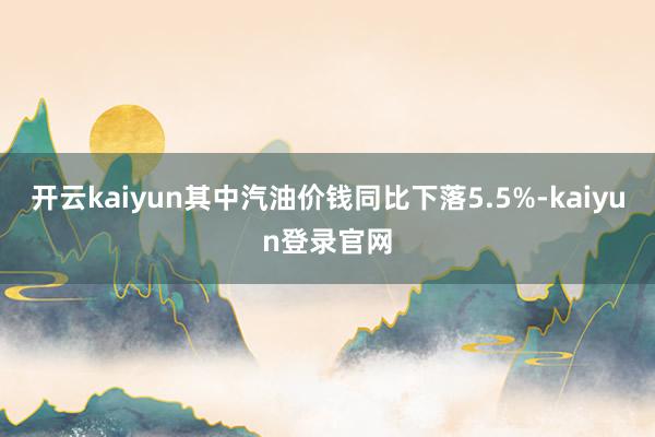 开云kaiyun其中汽油价钱同比下落5.5%-kaiyun登录官网