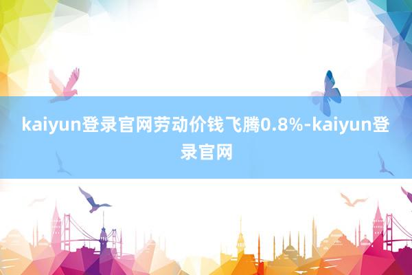 kaiyun登录官网劳动价钱飞腾0.8%-kaiyun登录官网