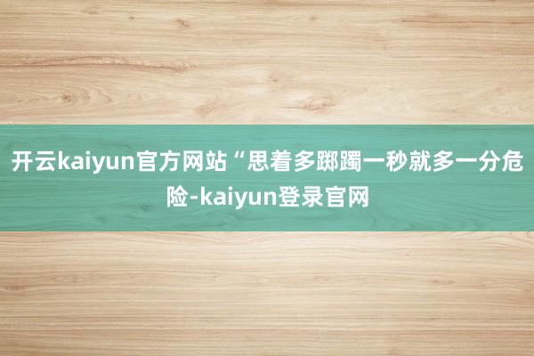 开云kaiyun官方网站　　“思着多踯躅一秒就多一分危险-kaiyun登录官网