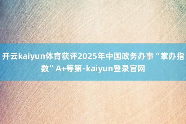 开云kaiyun体育获评2025年中国政务办事“掌办指数”A+等第-kaiyun登录官网