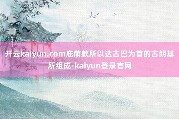 开云kaiyun.com庇荫款所以达古巴为首的古朗基所组成-kaiyun登录官网
