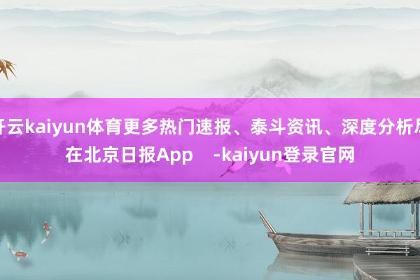 开云kaiyun体育更多热门速报、泰斗资讯、深度分析尽在北京日报App    -kaiyun登录官网