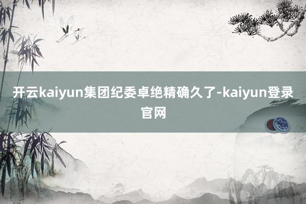 开云kaiyun集团纪委卓绝精确久了-kaiyun登录官网