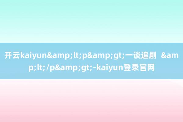 开云kaiyun&lt;p&gt;一谈追剧  &lt;/p&gt;-kaiyun登录官网
