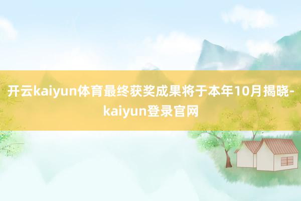 开云kaiyun体育最终获奖成果将于本年10月揭晓-kaiyun登录官网