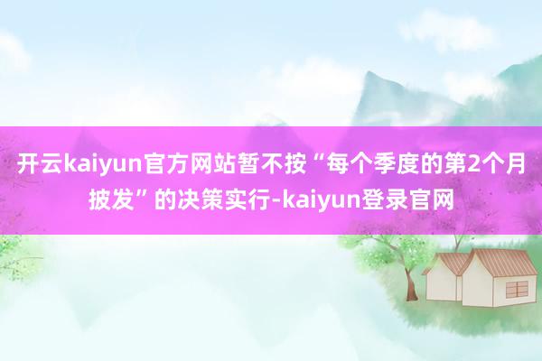 开云kaiyun官方网站暂不按“每个季度的第2个月披发”的决策实行-kaiyun登录官网