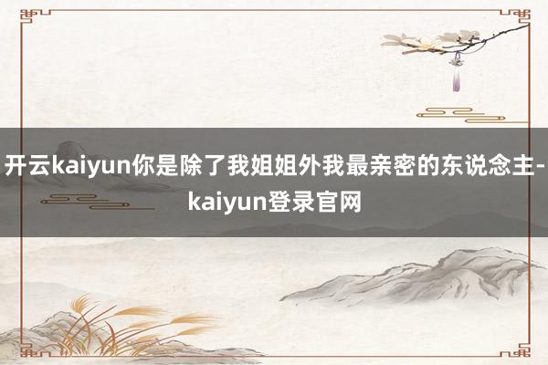 开云kaiyun你是除了我姐姐外我最亲密的东说念主-kaiyun登录官网
