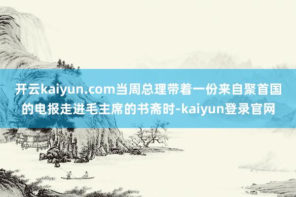 开云kaiyun.com当周总理带着一份来自聚首国的电报走进毛主席的书斋时-kaiyun登录官网