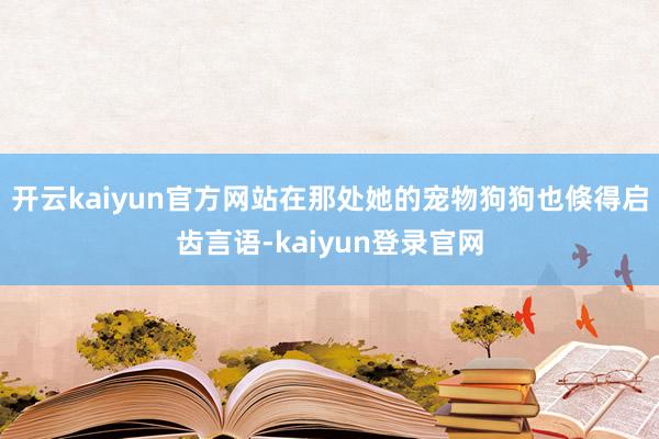 开云kaiyun官方网站在那处她的宠物狗狗也倏得启齿言语-kaiyun登录官网