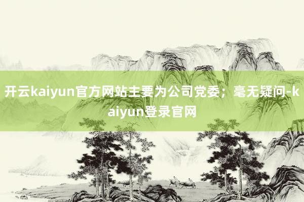 开云kaiyun官方网站主要为公司党委；毫无疑问-kaiyun登录官网