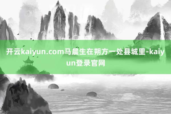 开云kaiyun.com马晨生在朔方一处县城里-kaiyun登录官网