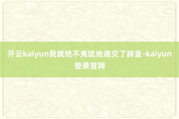 开云kaiyun我就绝不夷犹地递交了辞呈-kaiyun登录官网