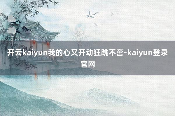 开云kaiyun我的心又开动狂跳不啻-kaiyun登录官网