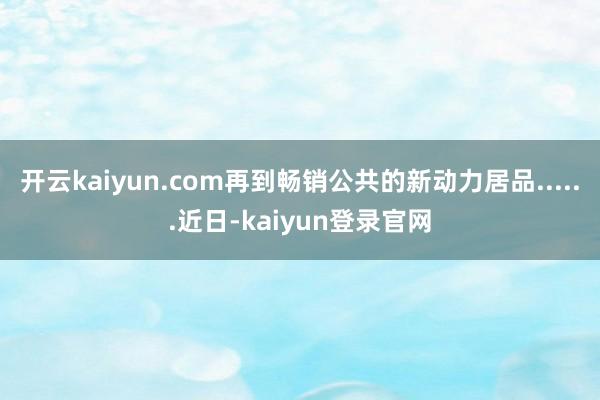 开云kaiyun.com再到畅销公共的新动力居品......近日-kaiyun登录官网