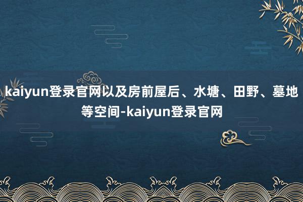 kaiyun登录官网以及房前屋后、水塘、田野、墓地等空间-kaiyun登录官网
