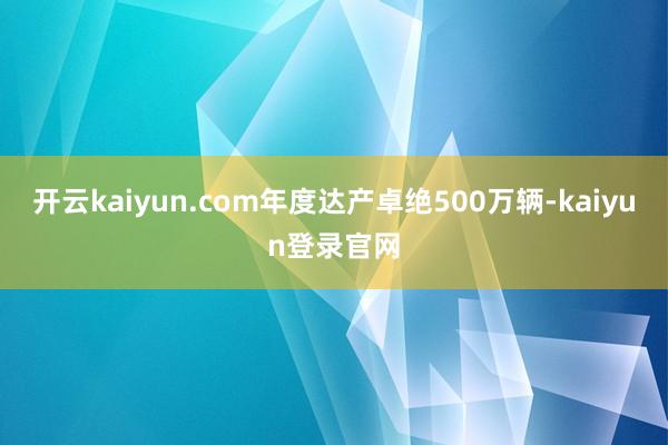 开云kaiyun.com年度达产卓绝500万辆-kaiyun登录官网