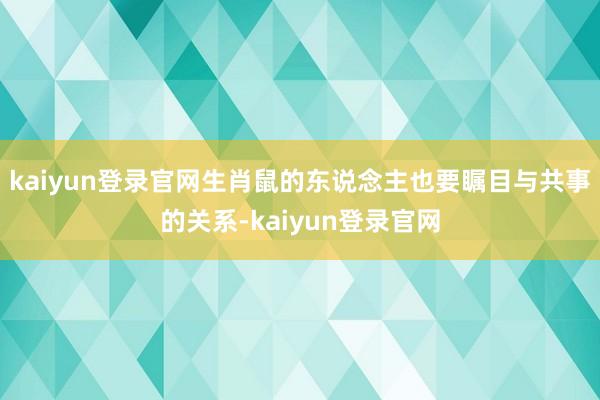kaiyun登录官网生肖鼠的东说念主也要瞩目与共事的关系-kaiyun登录官网