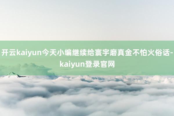 开云kaiyun今天小编继续给寰宇磨真金不怕火俗话-kaiyun登录官网