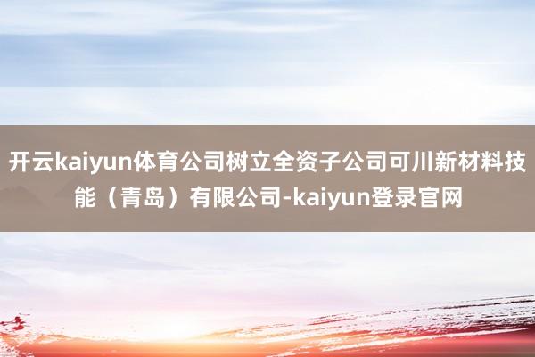 开云kaiyun体育公司树立全资子公司可川新材料技能（青岛）有限公司-kaiyun登录官网