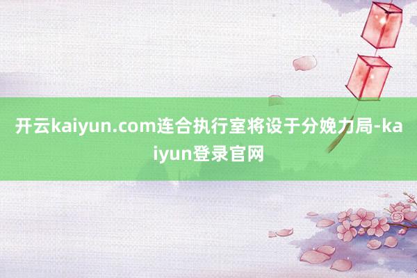 开云kaiyun.com连合执行室将设于分娩力局-kaiyun登录官网
