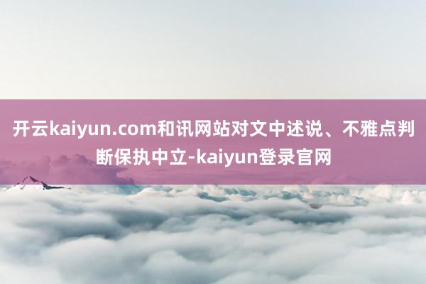 开云kaiyun.com和讯网站对文中述说、不雅点判断保执中立-kaiyun登录官网