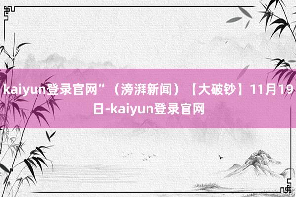 kaiyun登录官网”（滂湃新闻）【大破钞】11月19日-kaiyun登录官网